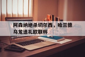 华体会登陆-阿森纳绝杀切尔西,哈兰德乌龙送礼欧联杯